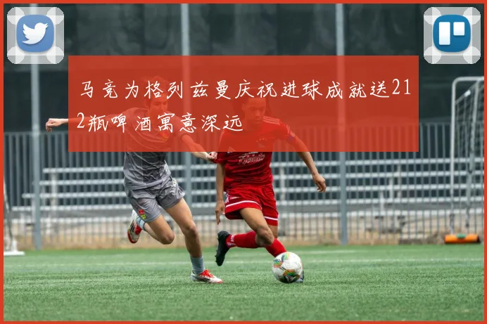 马竞为格列兹曼庆祝进球成就送212瓶啤酒寓意深远