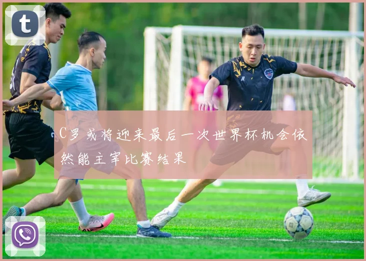 C罗或将迎来最后一次世界杯机会依然能主宰比赛结果