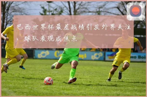 巴西世界杯最差战绩引发外界关注，球队表现成焦点
