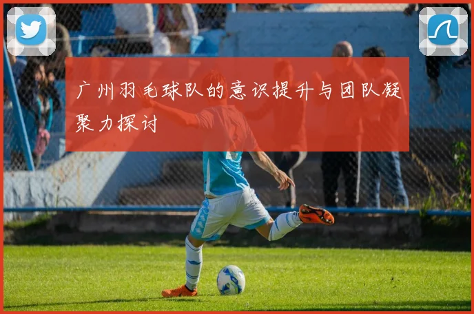 广州羽毛球队的意识提升与团队凝聚力探讨