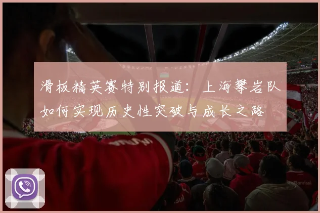 滑板精英赛特别报道：上海攀岩队如何实现历史性突破与成长之路