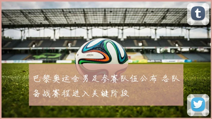 巴黎奥运会男足参赛队伍公布 各队备战赛程进入关键阶段