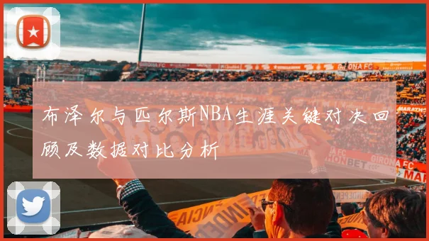 布泽尔与匹尔斯NBA生涯关键对决回顾及数据对比分析