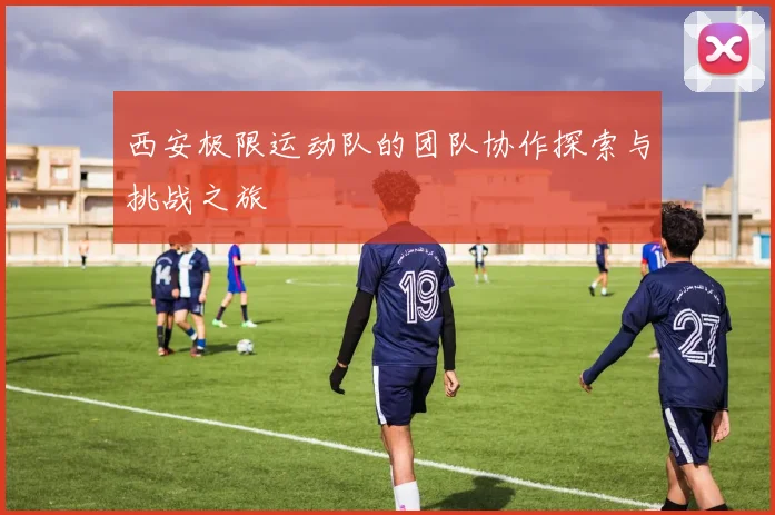 西安极限运动队的团队协作探索与挑战之旅